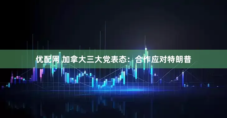 优配网 加拿大三大党表态：合作应对特朗普