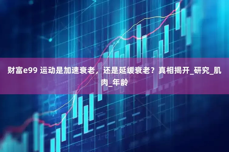 财富e99 运动是加速衰老，还是延缓衰老？真相揭开_研究_肌肉_年龄