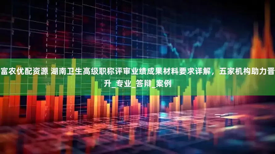 富农优配资源 湖南卫生高级职称评审业绩成果材料要求详解，五家机构助力晋升_专业_答辩_案例