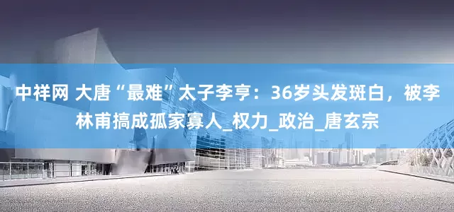 中祥网 大唐“最难”太子李亨：36岁头发斑白，被李林甫搞成孤家寡人_权力_政治_唐玄宗