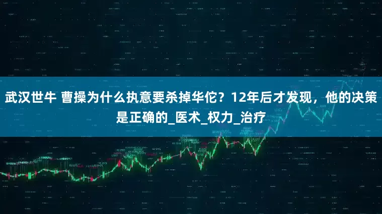 武汉世牛 曹操为什么执意要杀掉华佗？12年后才发现，他的决策是正确的_医术_权力_治疗