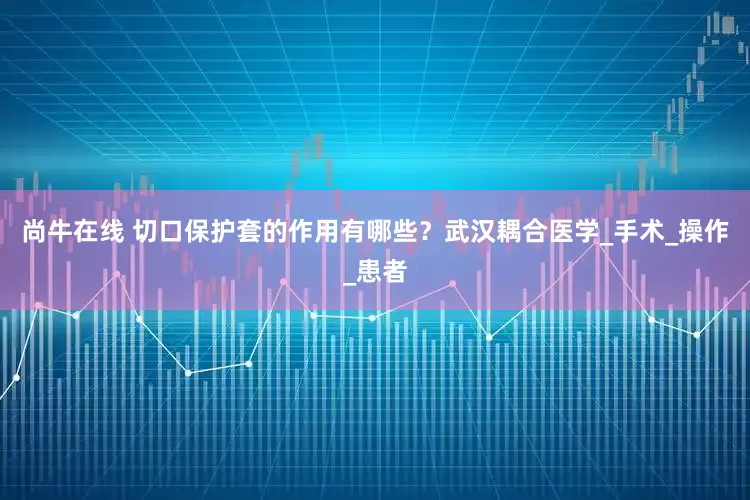 尚牛在线 切口保护套的作用有哪些？武汉耦合医学_手术_操作_患者