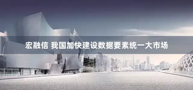 宏融信 我国加快建设数据要素统一大市场