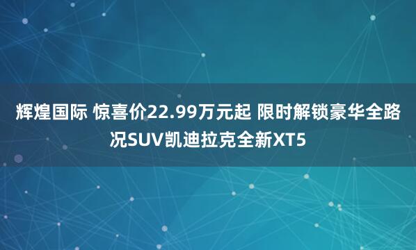 辉煌国际 惊喜价22.99万元起 限时解锁豪华全路况SUV凯迪拉克全新XT5