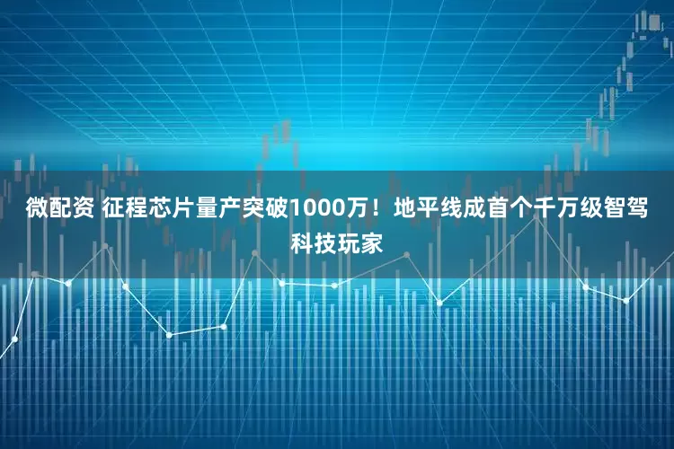微配资 征程芯片量产突破1000万！地平线成首个千万级智驾科技玩家