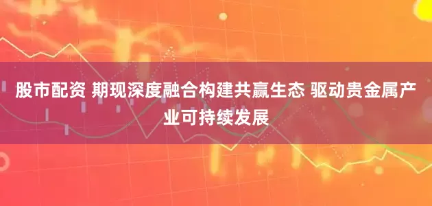 股市配资 期现深度融合构建共赢生态 驱动贵金属产业可持续发展