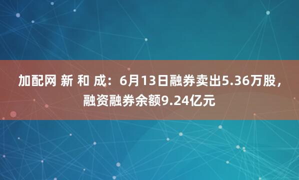 加配网 新 和 成：6月13日融券卖出5.36万股，融资融券余额9.24亿元
