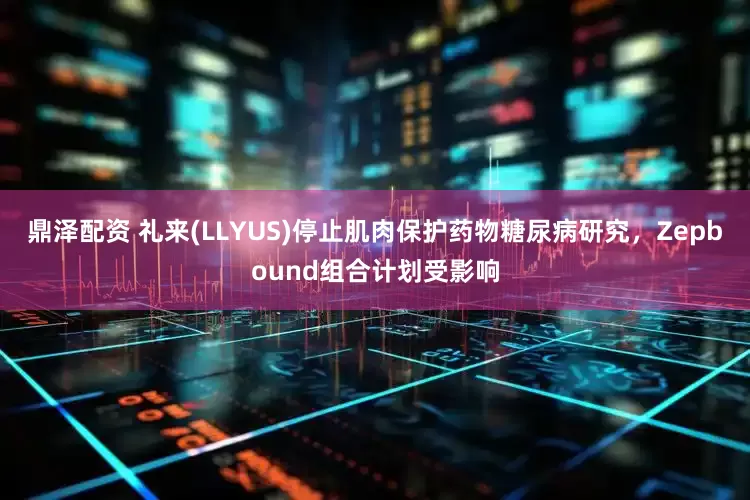 鼎泽配资 礼来(LLYUS)停止肌肉保护药物糖尿病研究，Zepbound组合计划受影响