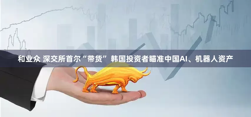 和业众 深交所首尔“带货” 韩国投资者瞄准中国AI、机器人资产