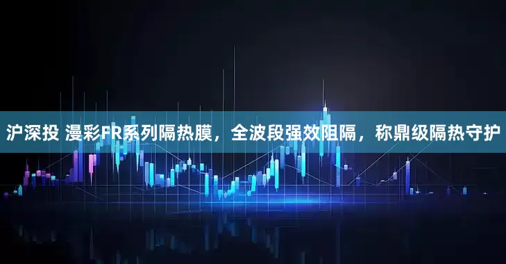 沪深投 漫彩FR系列隔热膜，全波段强效阻隔，称鼎级隔热守护
